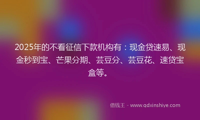 2025年的不看征信下款机构有:现金贷速易、现金秒到宝、芒果分期、芸豆分、芸豆花、速贷宝盒等。