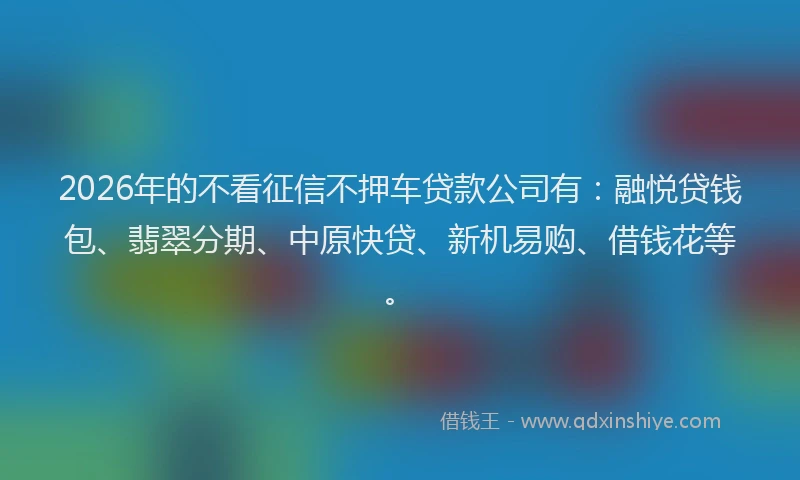 2026年的不看征信不押车贷款公司有:融悦贷钱包、翡翠分期、中原快贷、新机易购、借钱花等。