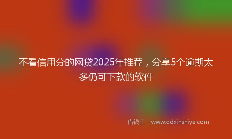 不看信用分的网贷2025年推荐,分享5个逾期太多仍可下款的软件