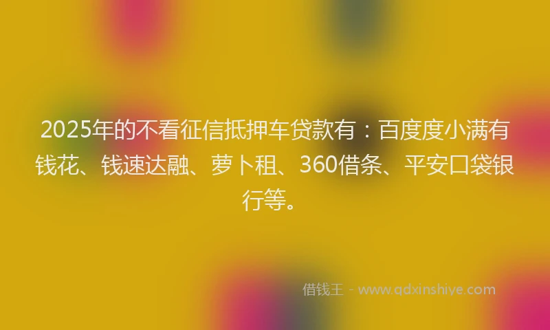 2025年的不看征信抵押车贷款有：百度度小满有钱花、钱速达融、萝卜租、360借条、平安口袋银行等。