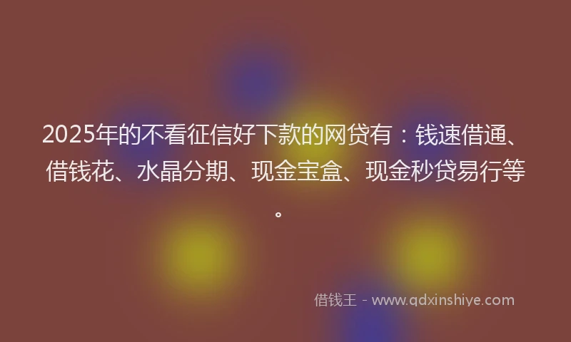 2025年的不看征信好下款的网贷有：钱速借通、借钱花、水晶分期、现金宝盒、现金秒贷易行等。
