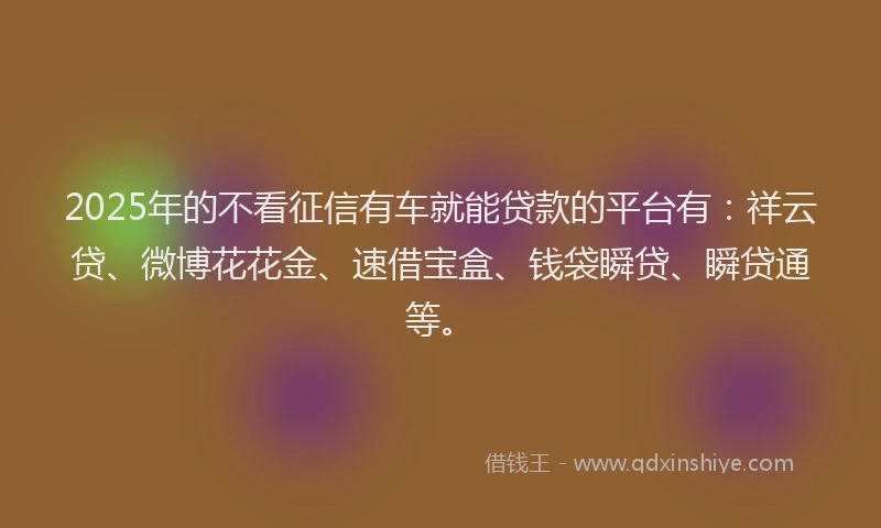 2025年的不看征信有车就能贷款的平台有：祥云贷、微博花花金、速借宝盒、钱袋瞬贷、瞬贷通等。