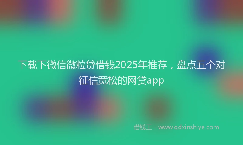 下载下微信微粒贷借钱2025年推荐，盘点五个对征信宽松的网贷app