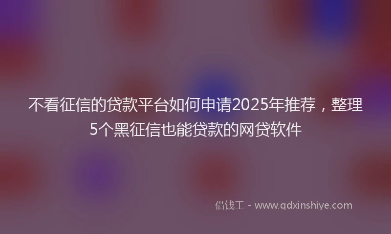 不看征信的贷款平台如何申请2025年推荐，整理5个黑征信也能贷款的网贷软件