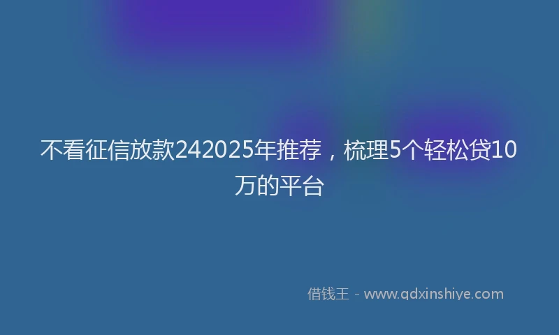 不看征信放款242025年推荐，梳理5个轻松贷10万的平台