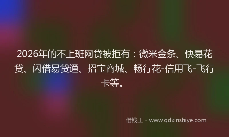 2026年的不上班网贷被拒有：微米金条、快易花贷、闪借易贷通、招宝商城、畅行花-信用飞-飞行卡等。