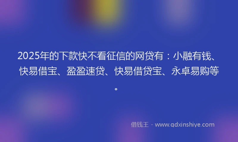 2025年的下款快不看征信的网贷有：小融有钱、快易借宝、盈盈速贷、快易借贷宝、永卓易购等。