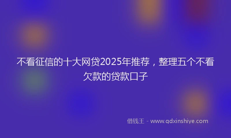 不看征信的十大网贷2025年推荐，整理五个不看欠款的贷款口子