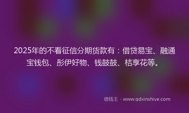 2025年的不看征信分期货款有:借贷易宝、融通宝钱包、彤伊好物、钱鼓鼓、桔享花等。