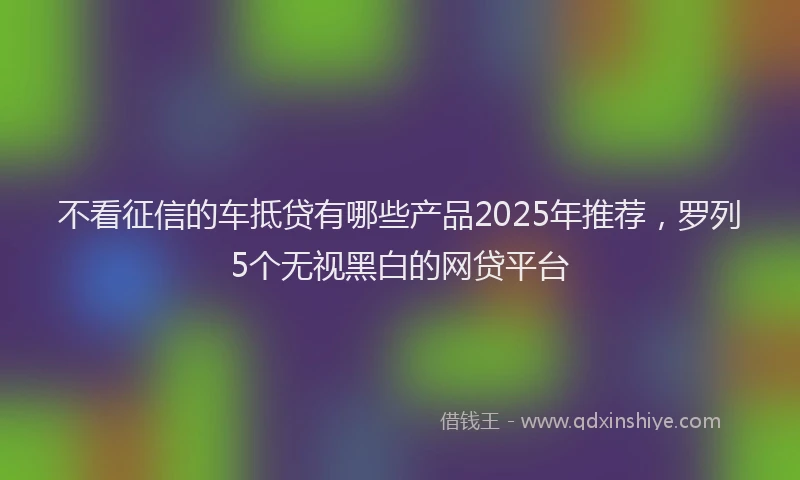 不看征信的车抵贷有哪些产品2025年推荐，罗列5个无视黑白的网贷平台