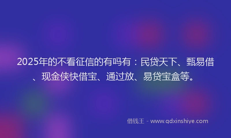 2025年的不看征信的有吗有：民贷天下、甄易借、现金侠快借宝、通过放、易贷宝盒等。