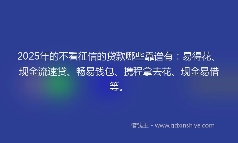 2025年的不看征信的贷款哪些靠谱有：易得花、现金流速贷、畅易钱包、携程拿去花、现金易借等。