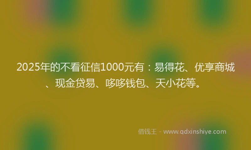 2025年的不看征信1000元有：易得花、优享商城、现金贷易、哆哆钱包、天小花等。