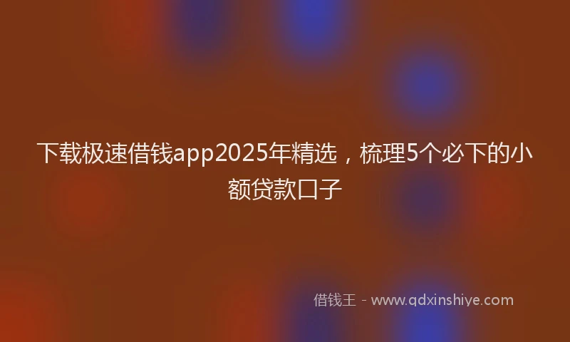 下载极速借钱app2025年精选，梳理5个必下的小额贷款口子