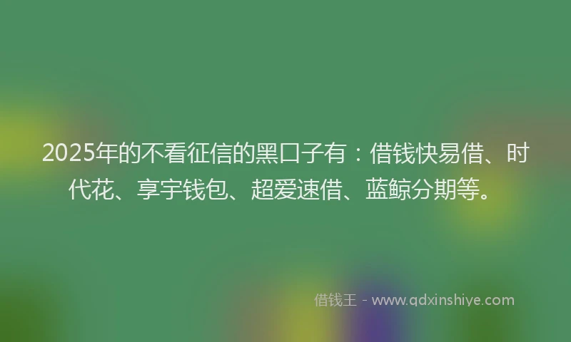 2025年的不看征信的黑口子有:借钱快易借、时代花、享宇钱包、超爱速借、蓝鲸分期等。