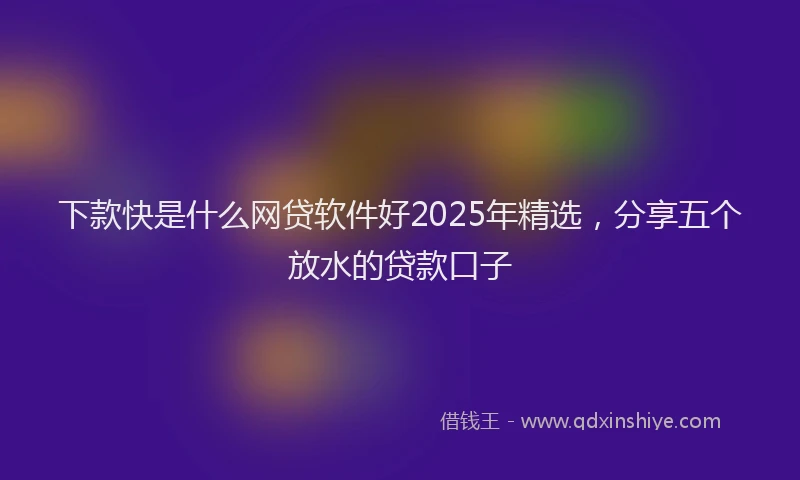 下款快是什么网贷软件好2025年精选，分享五个放水的贷款口子