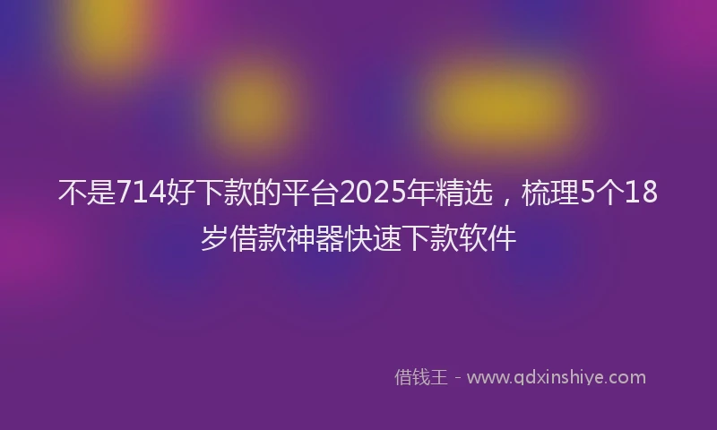 不是714好下款的平台2025年精选，梳理5个18岁借款神器快速下款软件