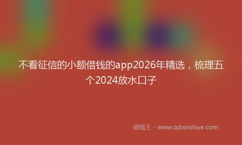 不看征信的小额借钱的app2026年精选，梳理五个2024放水口子