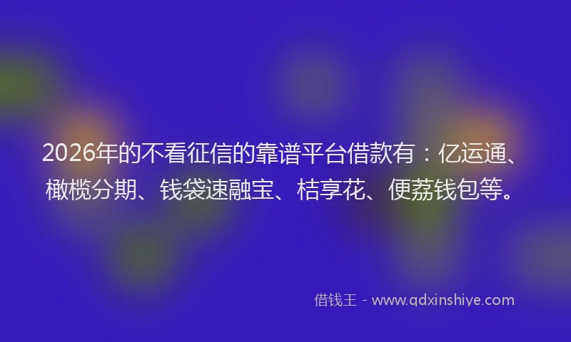 2026年的不看征信的靠谱平台借款有：亿运通、橄榄分期、钱袋速融宝、桔享花、便荔钱包等。