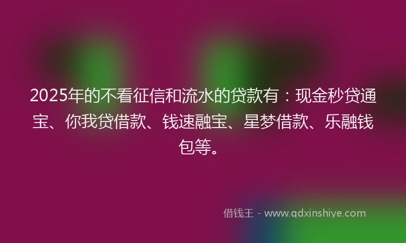 2025年的不看征信和流水的贷款有：现金秒贷通宝、你我贷借款、钱速融宝、星梦借款、乐融钱包等。