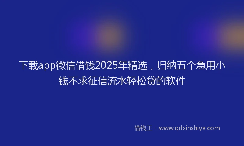 下载app微信借钱2025年精选,归纳五个急用小钱不求征信流水轻松贷的软件