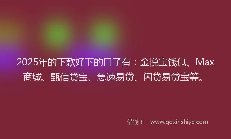 2025年的下款好下的口子有：金悦宝钱包、Max商城、甄信贷宝、急速易贷、闪贷易贷宝等。