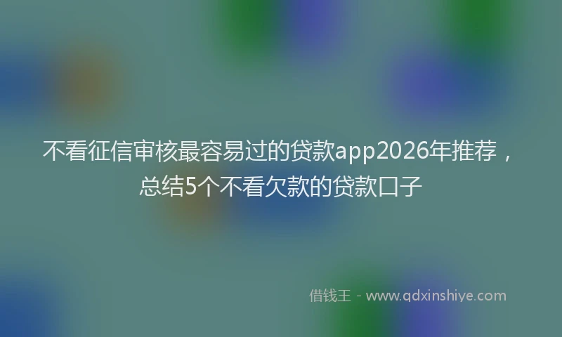 不看征信审核最容易过的贷款app2026年推荐，总结5个不看欠款的贷款口子