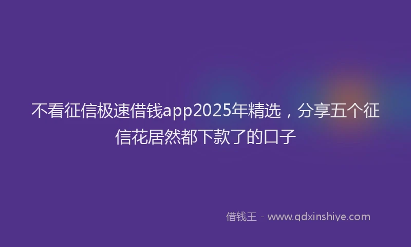 不看征信极速借钱app2025年精选，分享五个征信花居然都下款了的口子