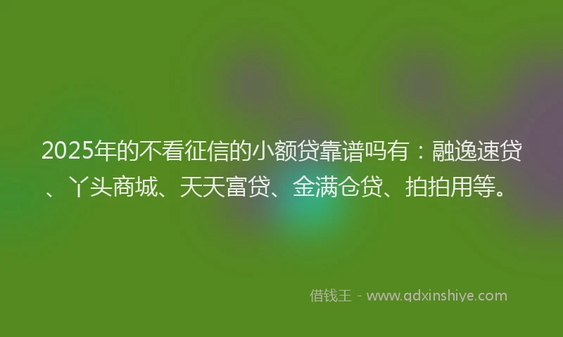 2025年的不看征信的小额贷靠谱吗有：融逸速贷、丫头商城、天天富贷、金满仓贷、拍拍用等。