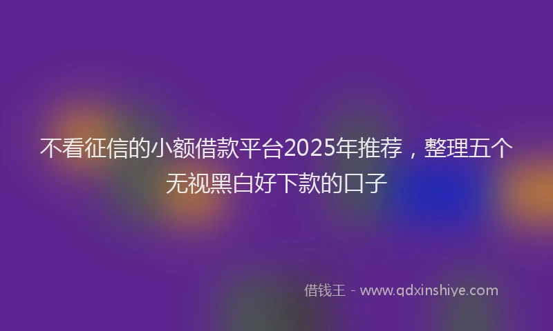 不看征信的小额借款平台2025年推荐，整理五个无视黑白好下款的口子
