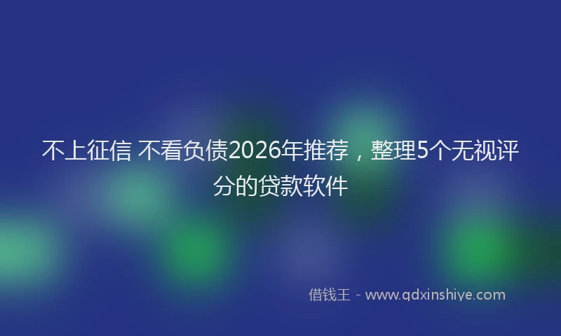 不上征信 不看负债2026年推荐，整理5个无视评分的贷款软件