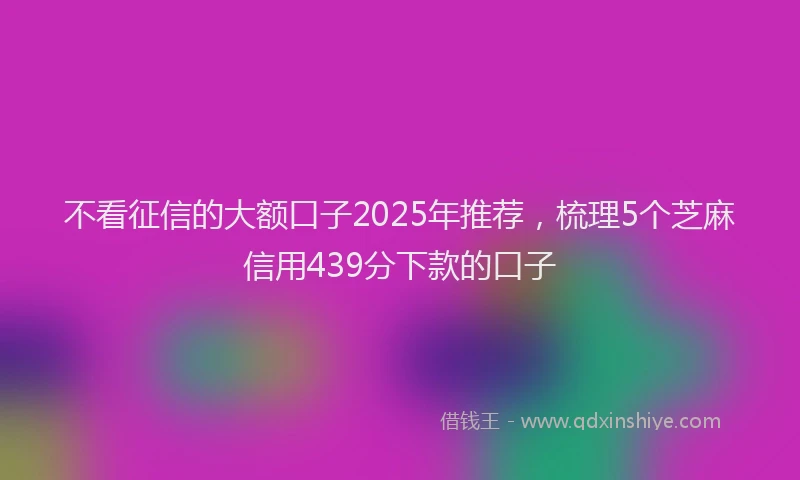 不看征信的大额口子2025年推荐,梳理5个芝麻信用439分下款的口子