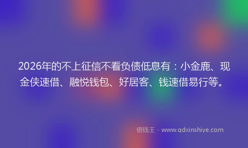 2026年的不上征信不看负债低息有:小金鹿、现金侠速借、融悦钱包、好居客、钱速借易行等。