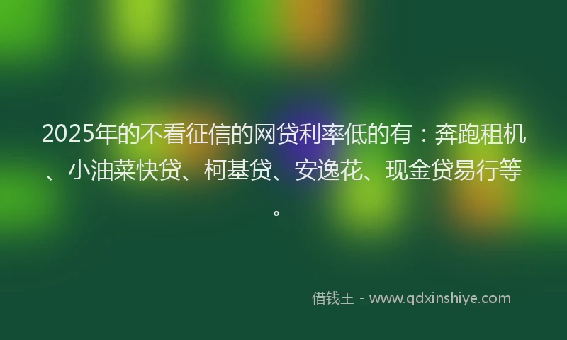 2025年的不看征信的网贷利率低的有:奔跑租机、小油菜快贷、柯基贷、安逸花、现金贷易行等。