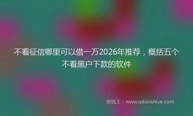 不看征信哪里可以借一万2026年推荐，概括五个不看黑户下款的软件