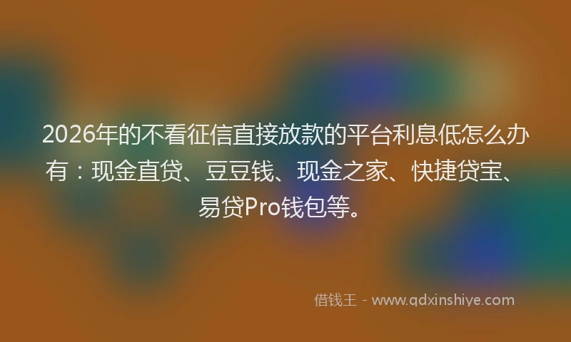 2026年的不看征信直接放款的平台利息低怎么办有：现金直贷、豆豆钱、现金之家、快捷贷宝、易贷Pro钱包等。