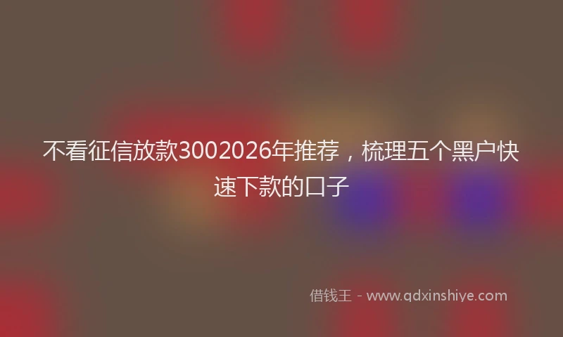 不看征信放款3002026年推荐，梳理五个黑户快速下款的口子