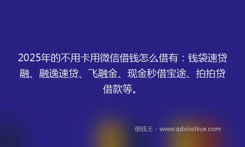 2025年的不用卡用微信借钱怎么借有：钱袋速贷融、融逸速贷、飞融金、现金秒借宝途、拍拍贷借款等。