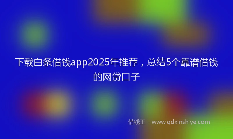 下载白条借钱app2025年推荐，总结5个靠谱借钱的网贷口子