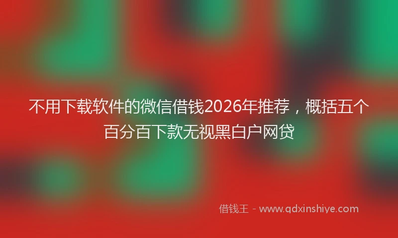 不用下载软件的微信借钱2026年推荐,概括五个百分百下款无视黑白户网贷