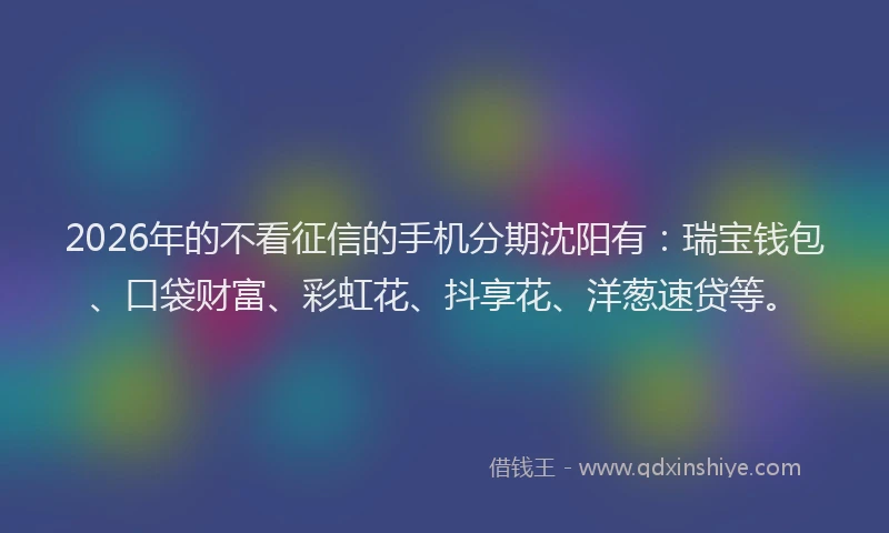 2026年的不看征信的手机分期沈阳有：瑞宝钱包、口袋财富、彩虹花、抖享花、洋葱速贷等。