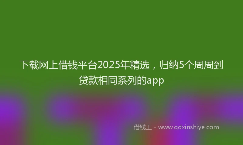 下载网上借钱平台2025年精选，归纳5个周周到贷款相同系列的app