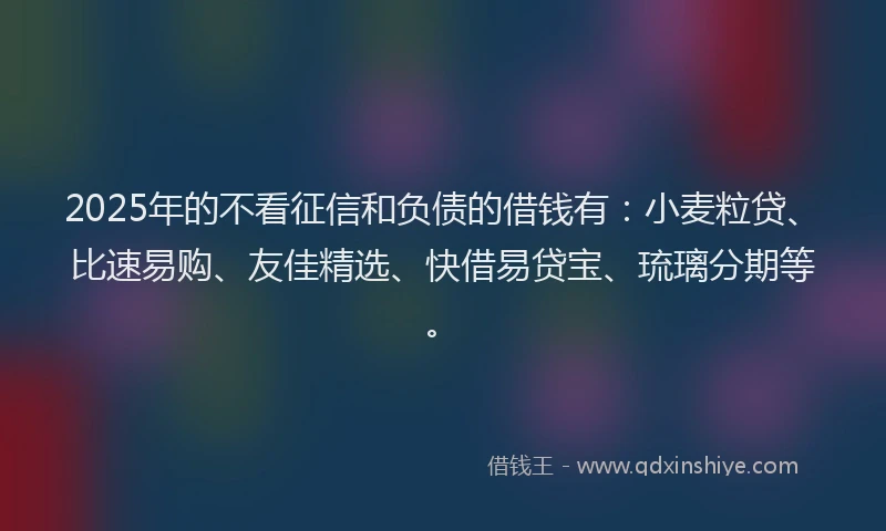 2025年的不看征信和负债的借钱有：小麦粒贷、比速易购、友佳精选、快借易贷宝、琉璃分期等。