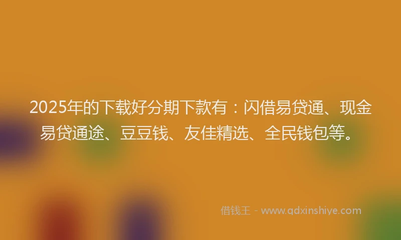 2025年的下载好分期下款有:闪借易贷通、现金易贷通途、豆豆钱、友佳精选、全民钱包等。