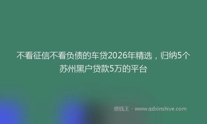 不看征信不看负债的车贷2026年精选,归纳5个苏州黑户贷款5万的平台