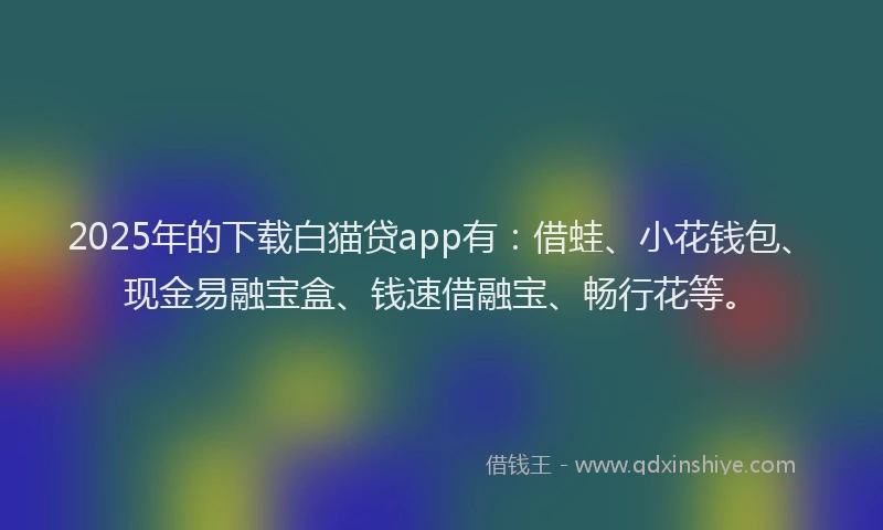 2025年的下载白猫贷app有：借蛙、小花钱包、现金易融宝盒、钱速借融宝、畅行花等。