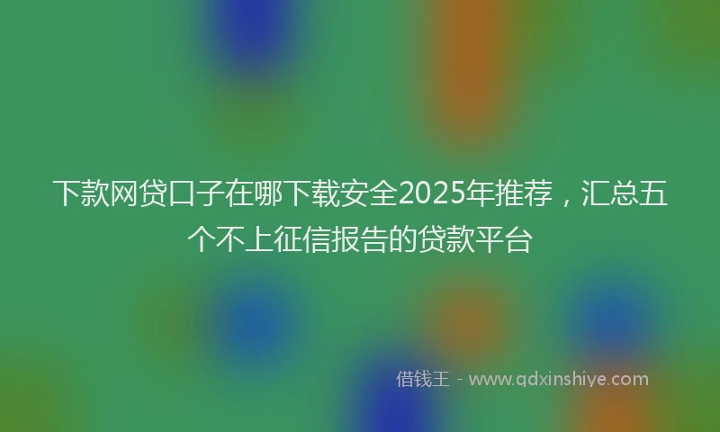 下款网贷口子在哪下载安全2025年推荐，汇总五个不上征信报告的贷款平台