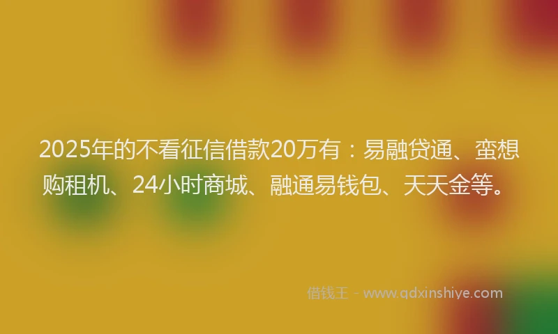2025年的不看征信借款20万有：易融贷通、蛮想购租机、24小时商城、融通易钱包、天天金等。