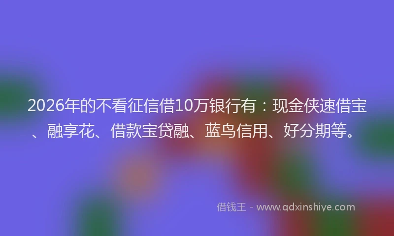 2026年的不看征信借10万银行有：现金侠速借宝、融享花、借款宝贷融、蓝鸟信用、好分期等。