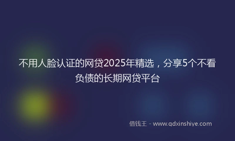 不用人脸认证的网贷2025年精选，分享5个不看负债的长期网贷平台